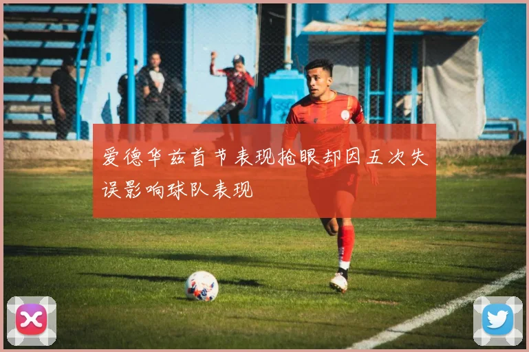 爱德华兹首节表现抢眼却因五次失误影响球队表现