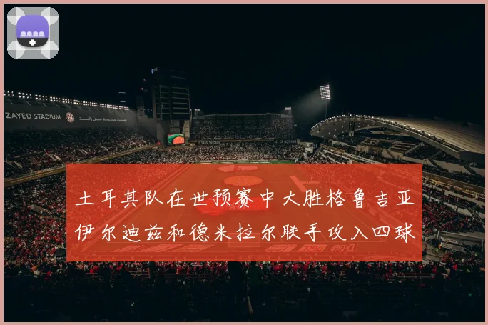 土耳其队在世预赛中大胜格鲁吉亚伊尔迪兹和德米拉尔联手攻入四球