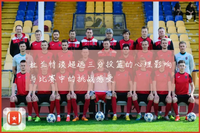 杜兰特谈超远三分投篮的心理影响与比赛中的挑战感受