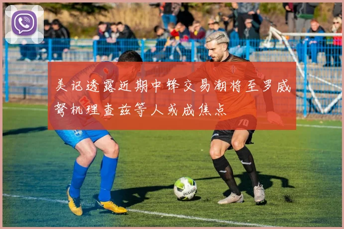 美记透露近期中锋交易潮将至罗威弩机理查兹等人或成焦点