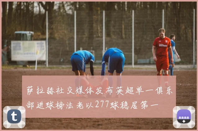 萨拉赫社交媒体发布英超单一俱乐部进球榜法老以277球稳居第一