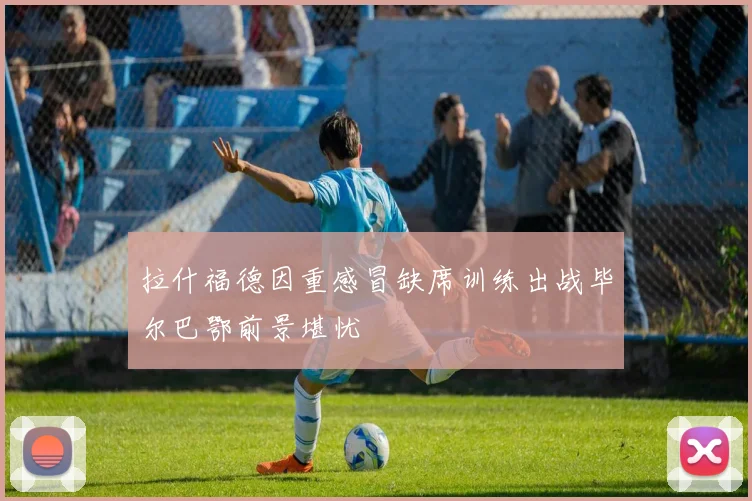 拉什福德因重感冒缺席训练出战毕尔巴鄂前景堪忧