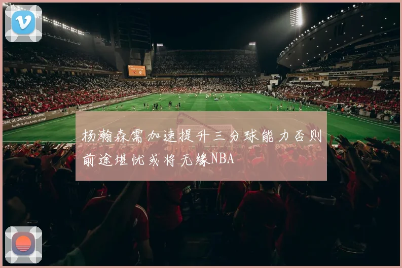 杨瀚森需加速提升三分球能力否则前途堪忧或将无缘NBA