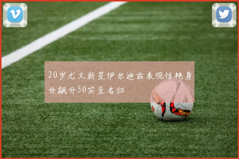 20岁尤文新星伊尔迪兹表现惊艳身价飙升50实至名归