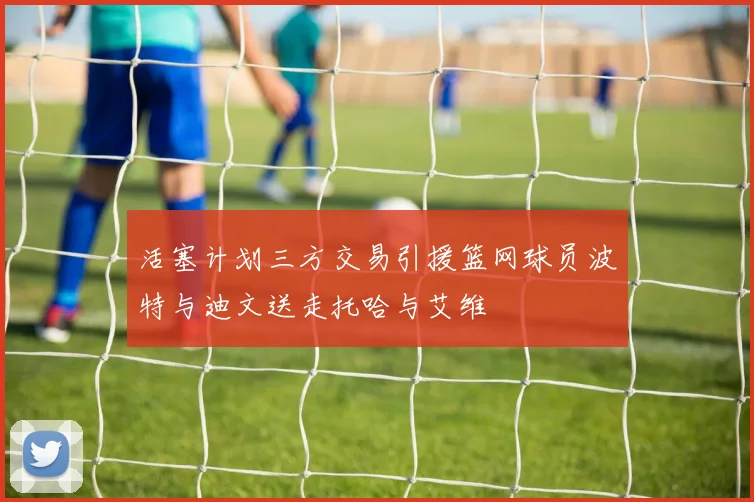 活塞计划三方交易引援篮网球员波特与迪文送走托哈与艾维