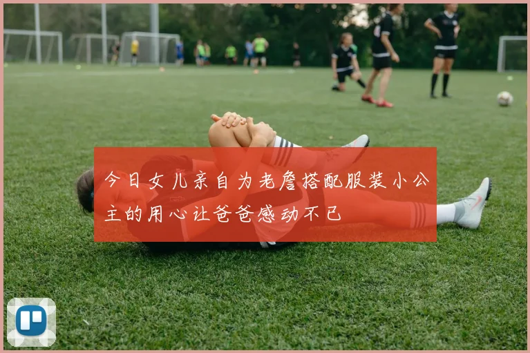 今日女儿亲自为老詹搭配服装小公主的用心让爸爸感动不已