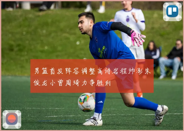 男篮首发阵容调整高诗岩程帅澎朱俊龙小曾周琦力争胜利