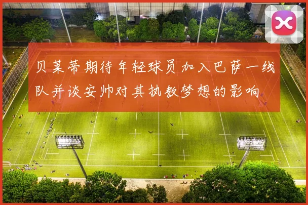 贝莱蒂期待年轻球员加入巴萨一线队并谈安帅对其执教梦想的影响