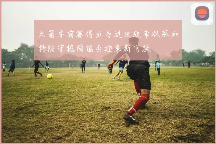 火箭季前赛得分与进攻效率双冠加持防守稳固能否迎来新飞跃
