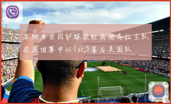 本坦库尔因铲球染红离场乌拉圭队在友谊赛中以1比5落后美国队