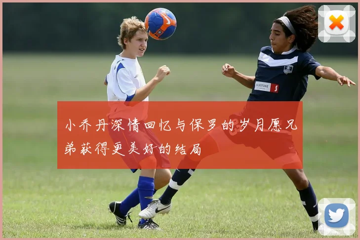 小乔丹深情回忆与保罗的岁月愿兄弟获得更美好的结局