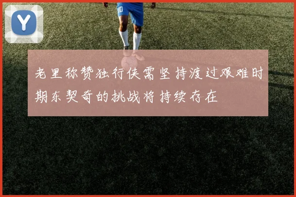 老里称赞独行侠需坚持渡过艰难时期东契奇的挑战将持续存在