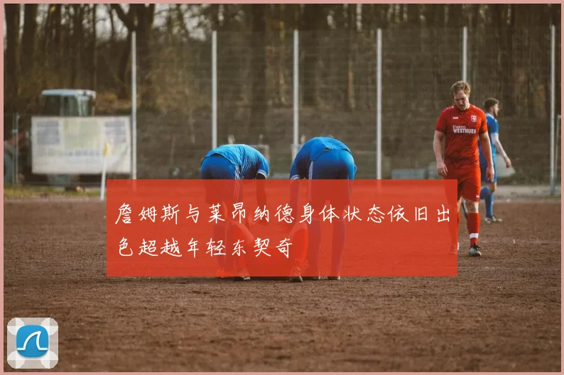詹姆斯与莱昂纳德身体状态依旧出色超越年轻东契奇