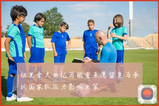 切里舍夫回忆若能重来愿留皇马承认国家队压力影响决策