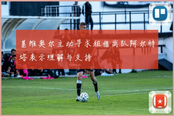 基维奥尔主动寻求租借离队阿尔特塔表示理解与支持